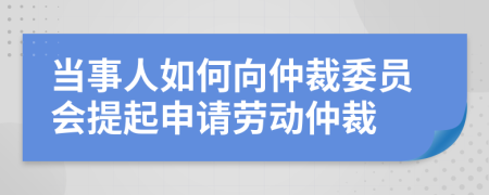 當(dāng)事人如何向仲裁委員會(huì)提起申請勞動(dòng)仲裁