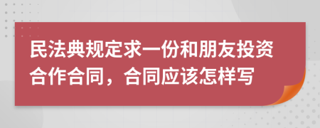 民法典規(guī)定求一份和朋友投資合作合同，合同應(yīng)該怎樣寫