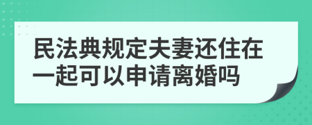 民法典規(guī)定夫妻還住在一起可以申請離婚嗎