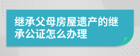 繼承父母房屋遺產的繼承公證怎么辦理