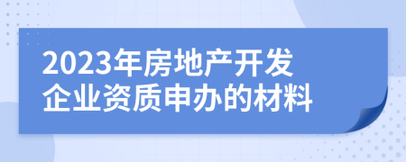 2023年房地產(chǎn)開發(fā)企業(yè)資質(zhì)申辦的材料