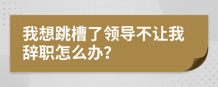 我想跳槽了領導不讓我辭職怎么辦？