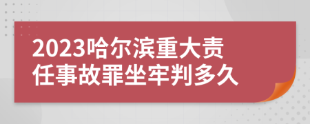 2023哈爾濱重大責任事故罪坐牢判多久