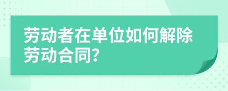 勞動者在單位如何解除勞動合同？