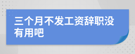 三個月不發(fā)工資辭職沒有用吧
