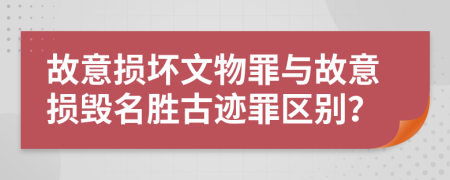 故意损坏文物罪与故意损毁名胜古迹罪区别？