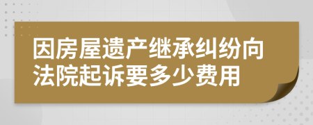 因房屋遺產(chǎn)繼承糾紛向法院起訴要多少費(fèi)用