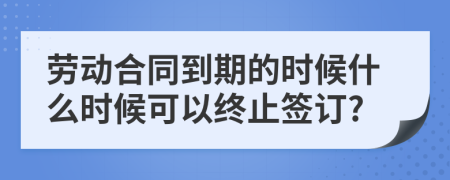 勞動合同到期的時候什么時候可以終止簽訂?