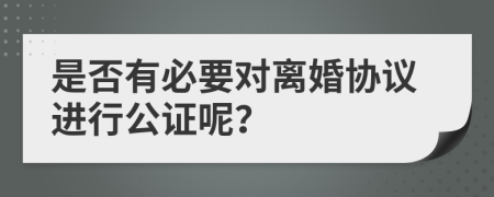 是否有必要對離婚協(xié)議進(jìn)行公證呢？
