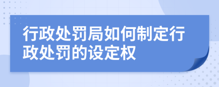 行政處罰局如何制定行政處罰的設定權