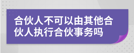 合伙人不可以由其他合伙人執(zhí)行合伙事務嗎