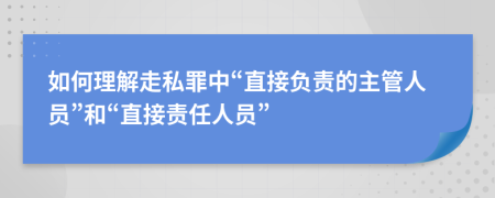 如何理解走私罪中“直接負(fù)責(zé)的主管人員”和“直接責(zé)任人員”
