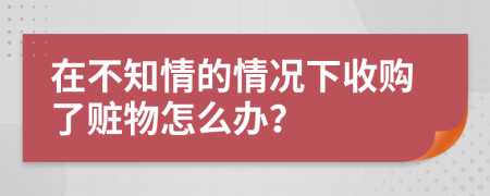 在不知情的情況下收購了贓物怎么辦？
