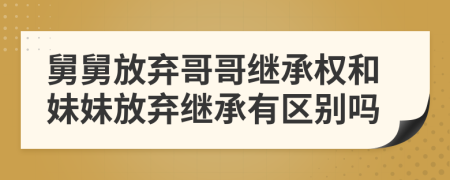 舅舅放棄哥哥繼承權和妹妹放棄繼承有區(qū)別嗎