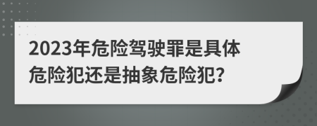 2023年危險(xiǎn)駕駛罪是具體危險(xiǎn)犯還是抽象危險(xiǎn)犯？