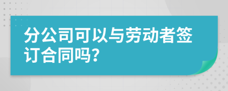 分公司可以與勞動(dòng)者簽訂合同嗎？