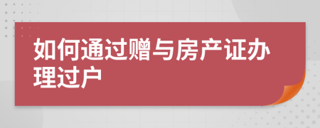 如何通過贈(zèng)與房產(chǎn)證辦理過戶