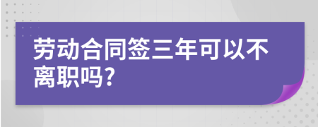 勞動(dòng)合同簽三年可以不離職嗎?