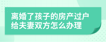 離婚了孩子的房產(chǎn)過戶給夫妻雙方怎么辦理