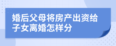 婚后父母將房產(chǎn)出資給子女離婚怎樣分