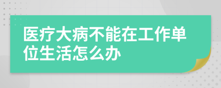 醫(yī)療大病不能在工作單位生活怎么辦