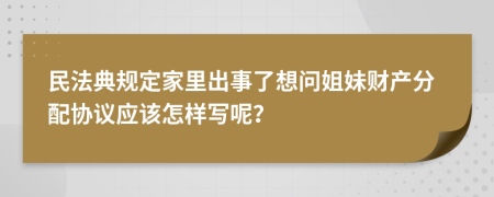 民法典規(guī)定家里出事了想問姐妹財產(chǎn)分配協(xié)議應該怎樣寫呢？