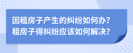因租房子產(chǎn)生的糾紛如何辦？租房子得糾紛應(yīng)該如何解決？