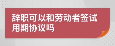 辭職可以和勞動(dòng)者簽試用期協(xié)議嗎