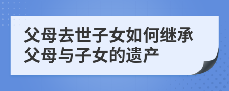 父母去世子女如何繼承父母與子女的遺產(chǎn)