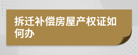 拆遷補(bǔ)償房屋產(chǎn)權(quán)證如何辦