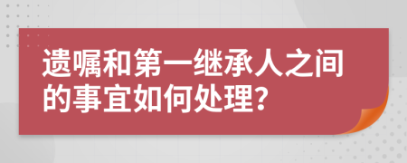 遺囑和第一繼承人之間的事宜如何處理？