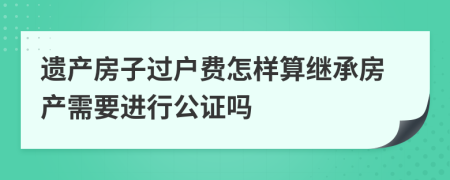 遺產(chǎn)房子過戶費(fèi)怎樣算繼承房產(chǎn)需要進(jìn)行公證嗎