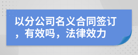 以分公司名義合同簽訂，有效嗎，法律效力