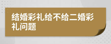 结婚彩礼给不给二婚彩礼问题