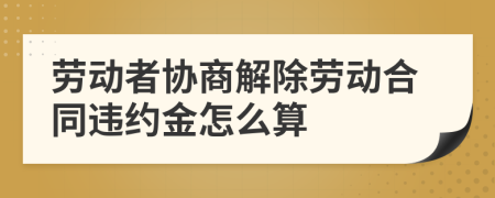 勞動者協(xié)商解除勞動合同違約金怎么算