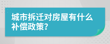城市拆遷對房屋有什么補償政策？
