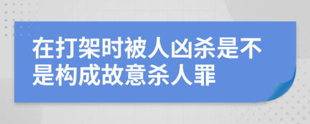 在打架時被人兇殺是不是構成故意殺人罪
