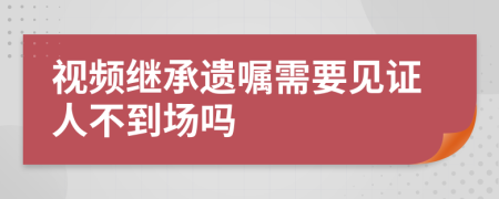 視頻繼承遺囑需要見證人不到場(chǎng)嗎