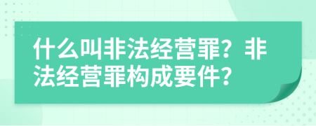 什么叫非法經(jīng)營(yíng)罪？非法經(jīng)營(yíng)罪構成要件？