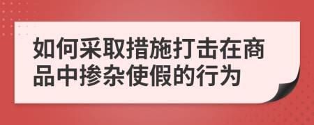 如何采取措施打擊在商品中摻雜使假的行為