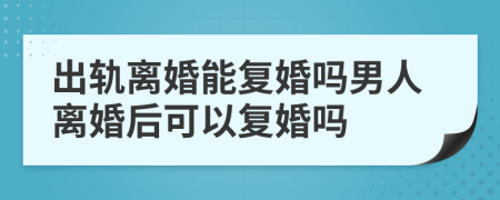出軌離婚能復婚嗎男人離婚后可以復婚嗎