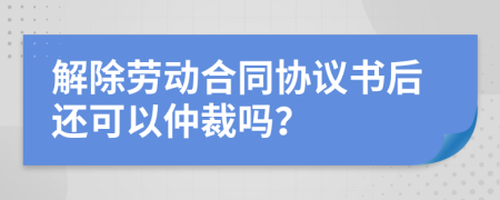 解除勞動合同協(xié)議書后還可以仲裁嗎？