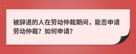 被辭退的人在勞動仲裁期間，能否申請勞動仲裁？如何申請？