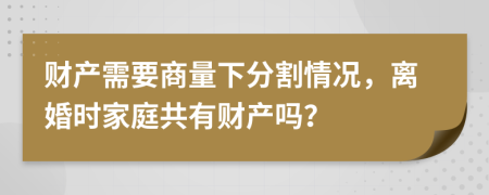 財產(chǎn)需要商量下分割情況，離婚時家庭共有財產(chǎn)嗎？