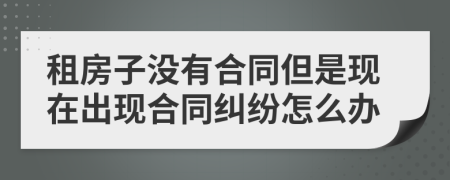 租房子沒有合同但是現(xiàn)在出現(xiàn)合同糾紛怎么辦