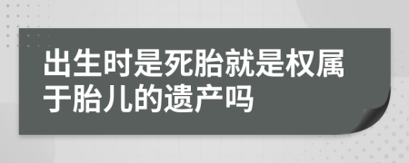 出生時(shí)是死胎就是權(quán)屬于胎兒的遺產(chǎn)嗎