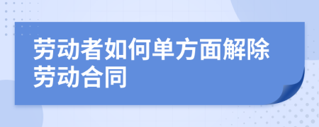 勞動(dòng)者如何單方面解除勞動(dòng)合同