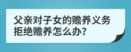父親對(duì)子女的贍養(yǎng)義務(wù)拒絕贍養(yǎng)怎么辦？