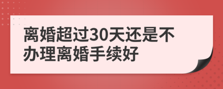 離婚超過30天還是不辦理離婚手續(xù)好