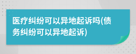 醫(yī)療糾紛可以異地起訴嗎(債務糾紛可以異地起訴)